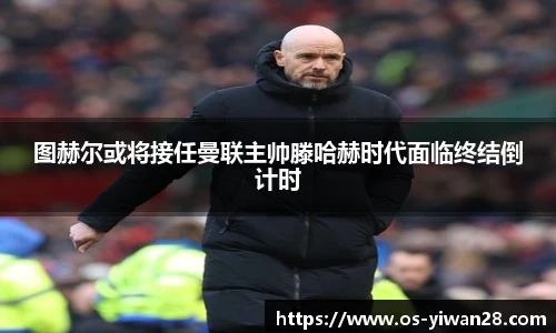 图赫尔或将接任曼联主帅滕哈赫时代面临终结倒计时
