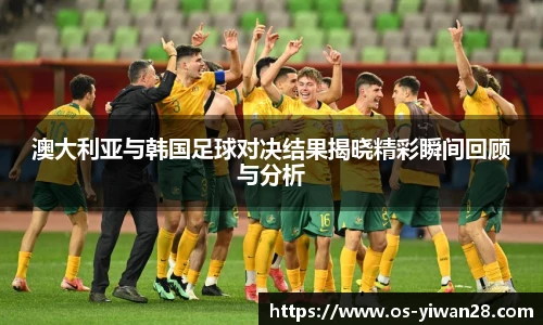 澳大利亚与韩国足球对决结果揭晓精彩瞬间回顾与分析